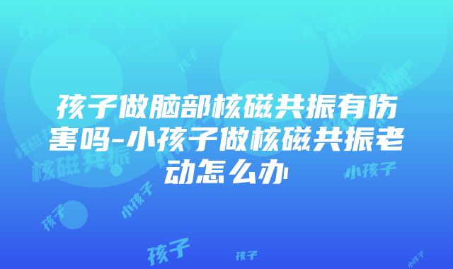 孩子做脑部核磁共振有伤害吗-小孩子做核磁共振老动怎么办