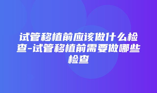 试管移植前应该做什么检查-试管移植前需要做哪些检查