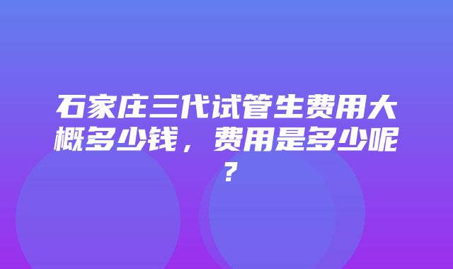 石家庄三代试管生费用大概多少钱，费用是多少呢？