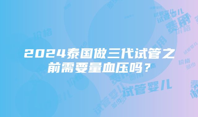 2024泰国做三代试管之前需要量血压吗？