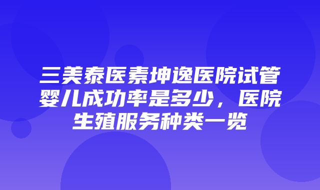 三美泰医素坤逸医院试管婴儿成功率是多少，医院生殖服务种类一览