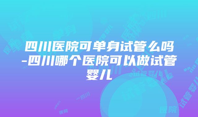 四川医院可单身试管么吗-四川哪个医院可以做试管婴儿