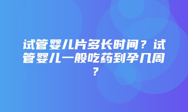 试管婴儿片多长时间？试管婴儿一般吃药到孕几周？