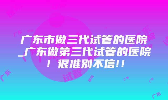 广东市做三代试管的医院_广东做第三代试管的医院！很准别不信!！