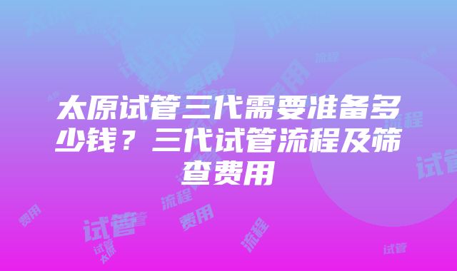 太原试管三代需要准备多少钱？三代试管流程及筛查费用