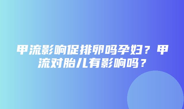 甲流影响促排卵吗孕妇？甲流对胎儿有影响吗？