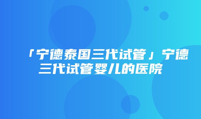 「宁德泰国三代试管」宁德三代试管婴儿的医院