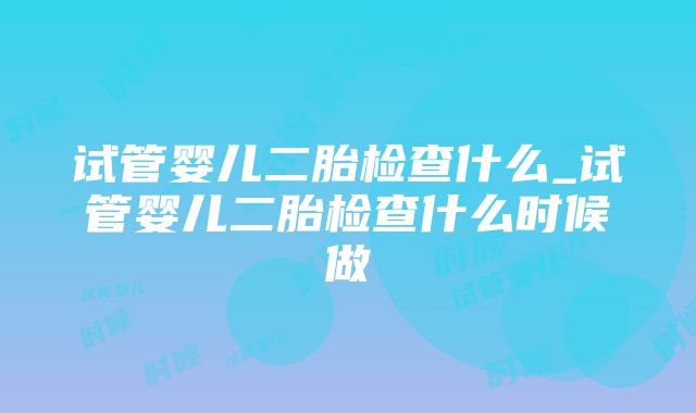 试管婴儿二胎检查什么_试管婴儿二胎检查什么时候做