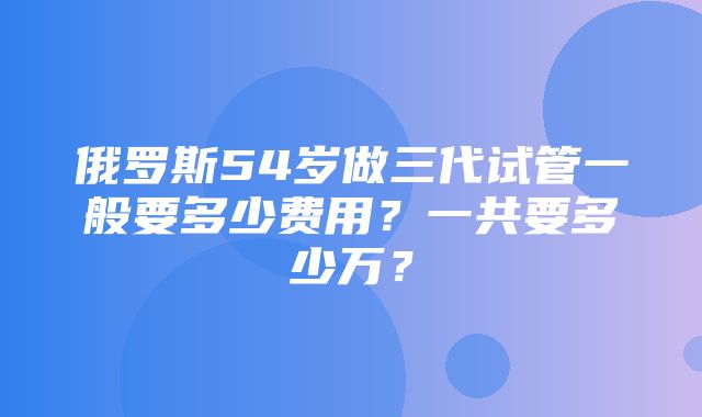 俄罗斯54岁做三代试管一般要多少费用？一共要多少万？