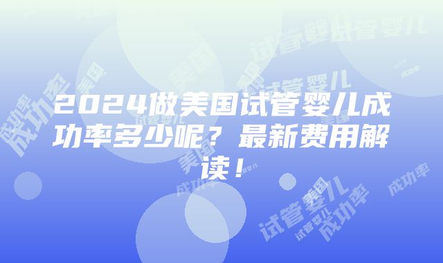 2024做美国试管婴儿成功率多少呢？最新费用解读！