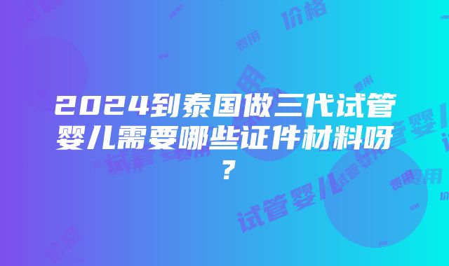 2024到泰国做三代试管婴儿需要哪些证件材料呀？