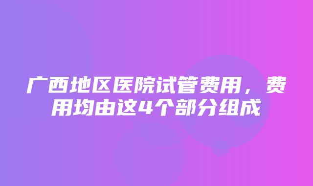 广西地区医院试管费用，费用均由这4个部分组成