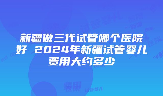 新疆做三代试管哪个医院好 2024年新疆试管婴儿费用大约多少