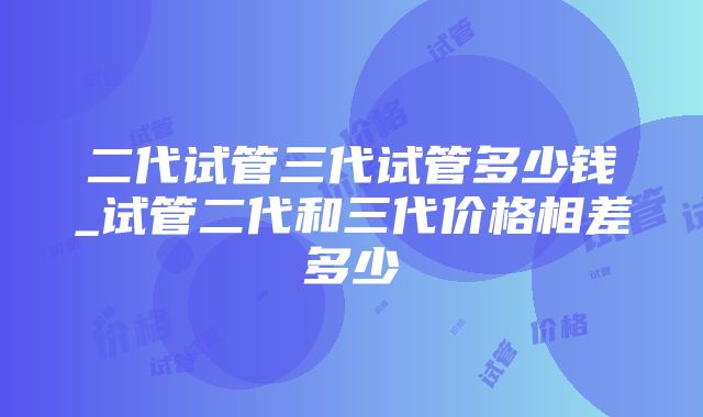 二代试管三代试管多少钱_试管二代和三代价格相差多少