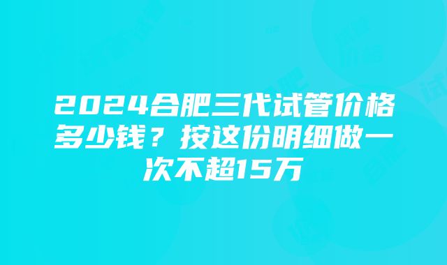 2024合肥三代试管价格多少钱？按这份明细做一次不超15万