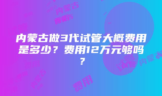 内蒙古做3代试管大概费用是多少？费用12万元够吗？