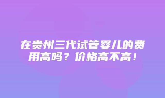 在贵州三代试管婴儿的费用高吗？价格高不高！