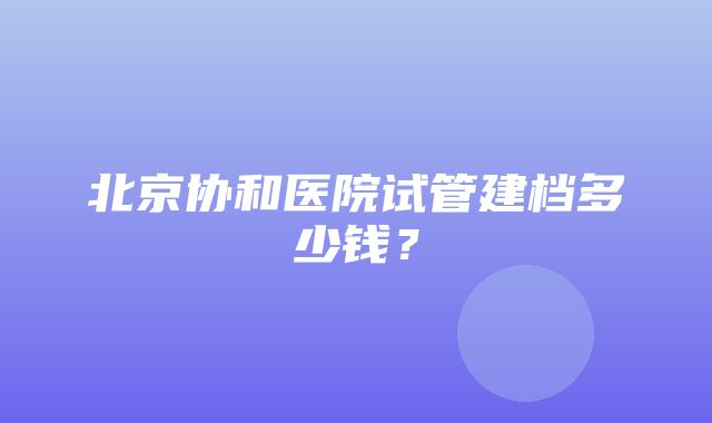 北京协和医院试管建档多少钱？