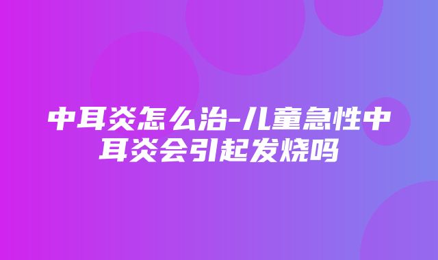 中耳炎怎么治-儿童急性中耳炎会引起发烧吗