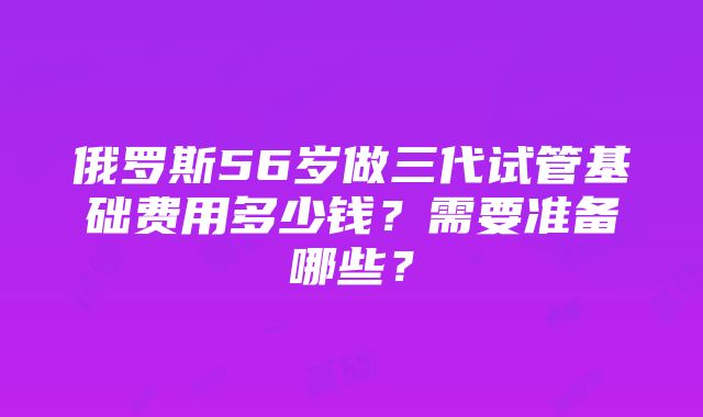 俄罗斯56岁做三代试管基础费用多少钱？需要准备哪些？