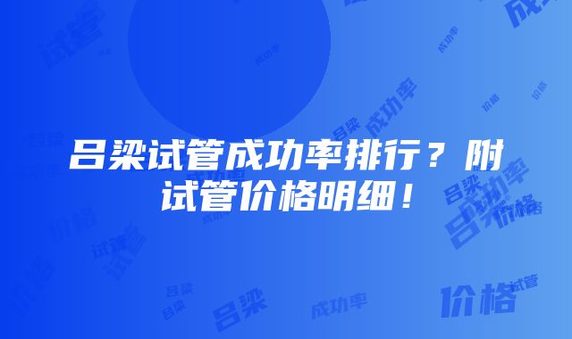 吕梁试管成功率排行？附试管价格明细！