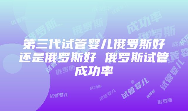 第三代试管婴儿俄罗斯好还是俄罗斯好 俄罗斯试管成功率