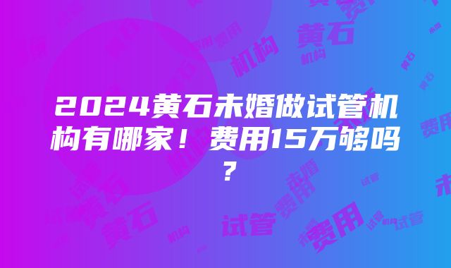 2024黄石未婚做试管机构有哪家！费用15万够吗？