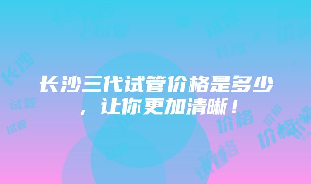 长沙三代试管价格是多少，让你更加清晰！