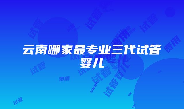 云南哪家最专业三代试管婴儿