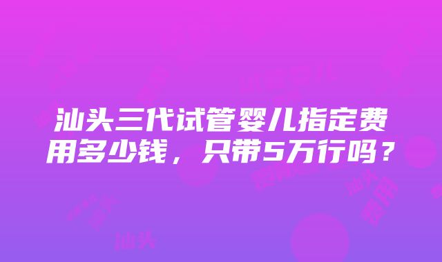 汕头三代试管婴儿指定费用多少钱，只带5万行吗？