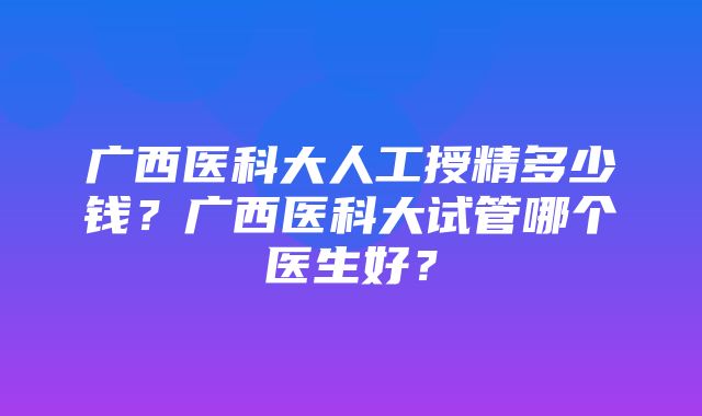 广西医科大人工授精多少钱？广西医科大试管哪个医生好？