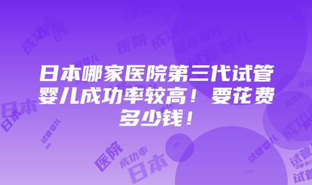 日本哪家医院第三代试管婴儿成功率较高！要花费多少钱！