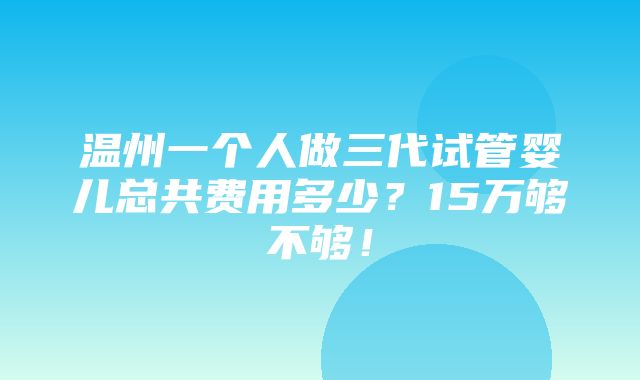 温州一个人做三代试管婴儿总共费用多少？15万够不够！