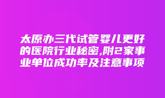 太原办三代试管婴儿更好的医院行业秘密,附2家事业单位成功率及注意事项