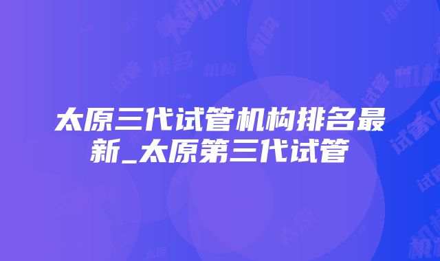 太原三代试管机构排名最新_太原第三代试管