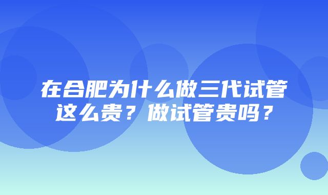 在合肥为什么做三代试管这么贵？做试管贵吗？