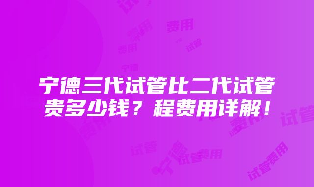 宁德三代试管比二代试管贵多少钱？程费用详解！