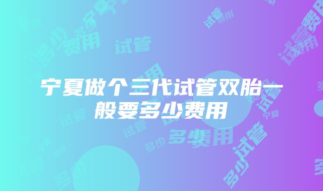 宁夏做个三代试管双胎一般要多少费用