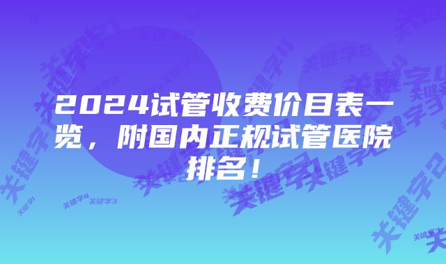 2024试管收费价目表一览，附国内正规试管医院排名！