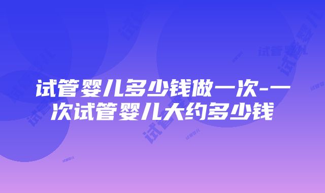 试管婴儿多少钱做一次-一次试管婴儿大约多少钱