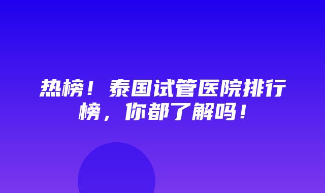 热榜！泰国试管医院排行榜，你都了解吗！