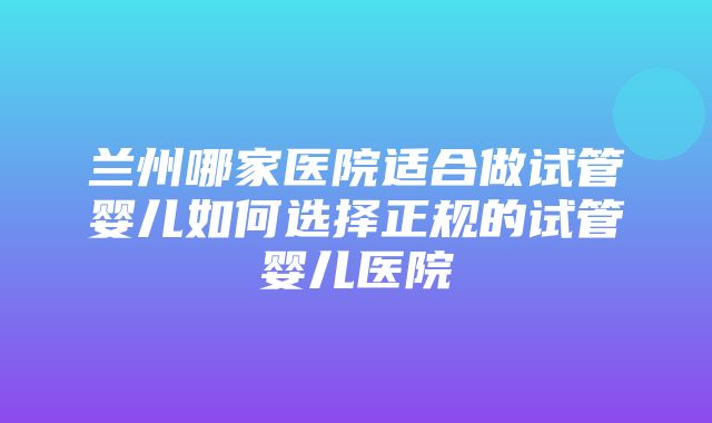 兰州哪家医院适合做试管婴儿如何选择正规的试管婴儿医院