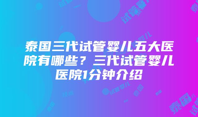 泰国三代试管婴儿五大医院有哪些？三代试管婴儿医院1分钟介绍