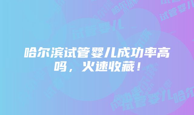 哈尔滨试管婴儿成功率高吗，火速收藏！