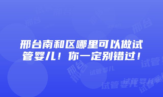 邢台南和区哪里可以做试管婴儿！你一定别错过！