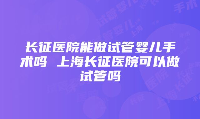 长征医院能做试管婴儿手术吗 上海长征医院可以做试管吗