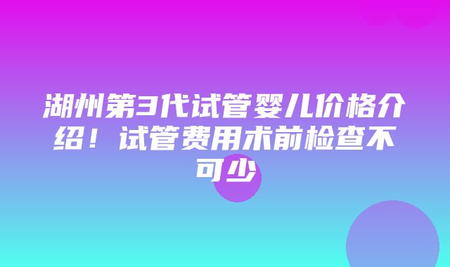 湖州第3代试管婴儿价格介绍！试管费用术前检查不可少