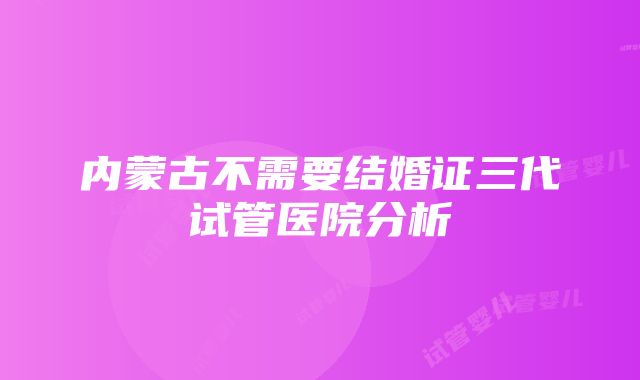 内蒙古不需要结婚证三代试管医院分析