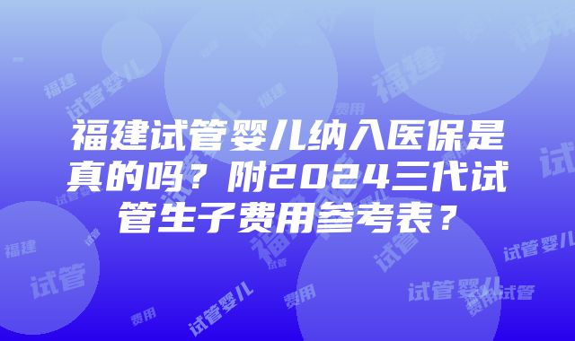 福建试管婴儿纳入医保是真的吗？附2024三代试管生子费用参考表？