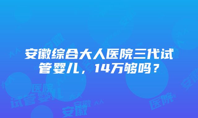 安徽综合大人医院三代试管婴儿，14万够吗？